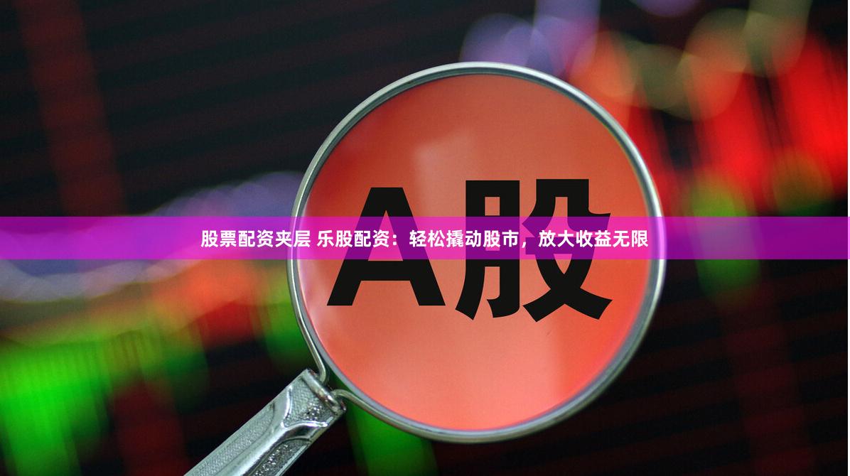 股票配资夹层 乐股配资：轻松撬动股市，放大收益无限