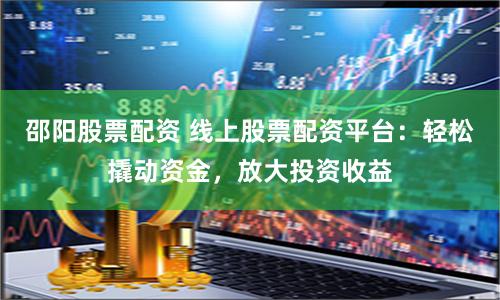 邵阳股票配资 线上股票配资平台：轻松撬动资金，放大投资收益