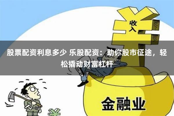 股票配资利息多少 乐股配资：助你股市征途，轻松撬动财富杠杆