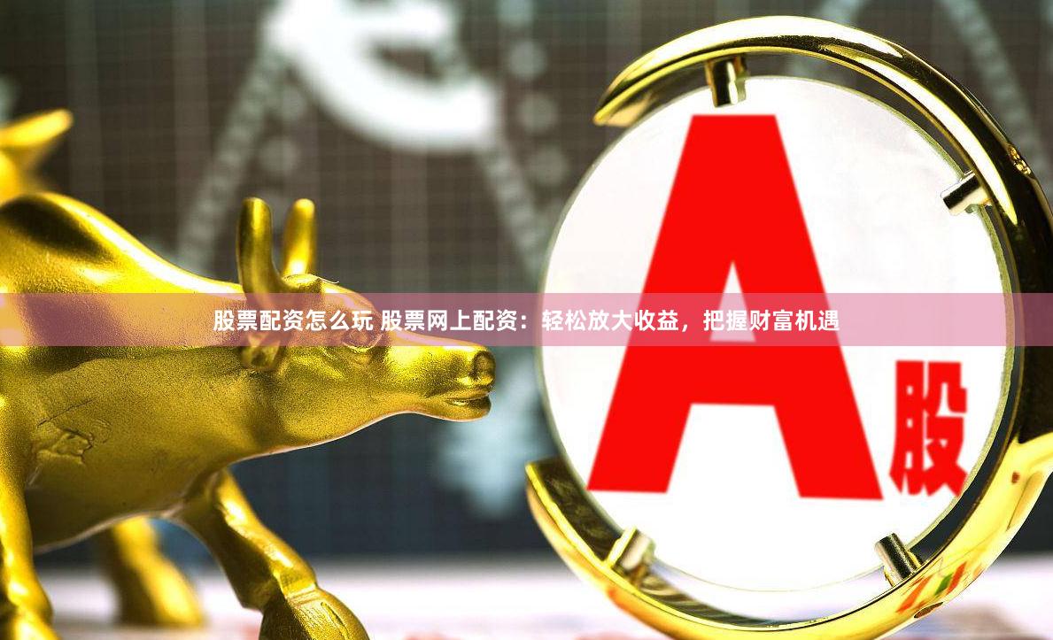 股票配资怎么玩 股票网上配资：轻松放大收益，把握财富机遇