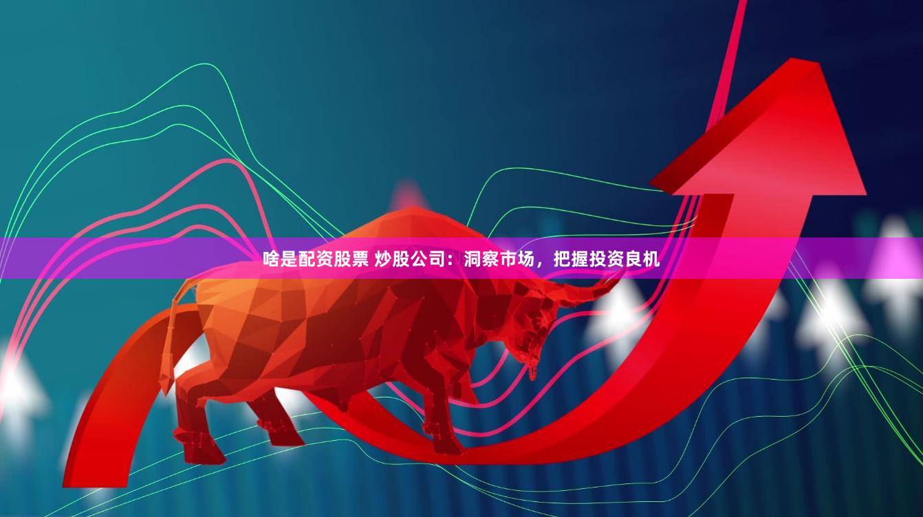 啥是配资股票 炒股公司：洞察市场，把握投资良机