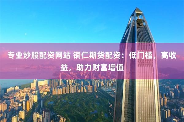 专业炒股配资网站 铜仁期货配资：低门槛，高收益，助力财富增值