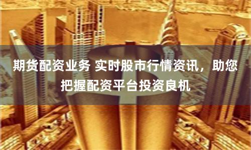 期货配资业务 实时股市行情资讯，助您把握配资平台投资良机