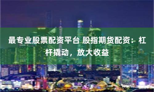 最专业股票配资平台 股指期货配资：杠杆撬动，放大收益