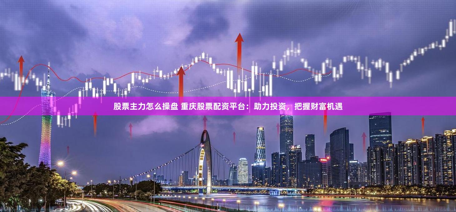 股票主力怎么操盘 重庆股票配资平台：助力投资，把握财富机遇