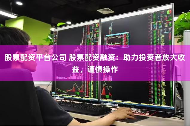 股票配资平台公司 股票配资融资：助力投资者放大收益，谨慎操作