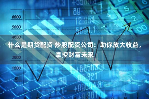 什么是期货配资 炒股配资公司：助你放大收益，掌控财富未来