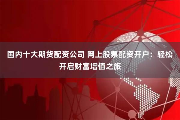 国内十大期货配资公司 网上股票配资开户：轻松开启财富增值之旅