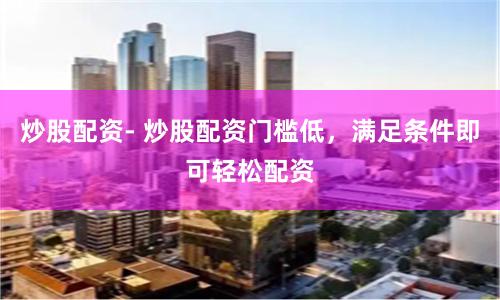 炒股配资- 炒股配资门槛低，满足条件即可轻松配资