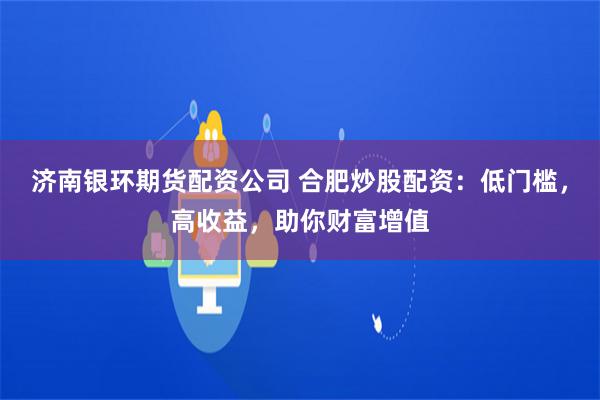 济南银环期货配资公司 合肥炒股配资：低门槛，高收益，助你财富增值