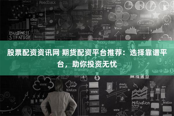 股票配资资讯网 期货配资平台推荐：选择靠谱平台，助你投资无忧