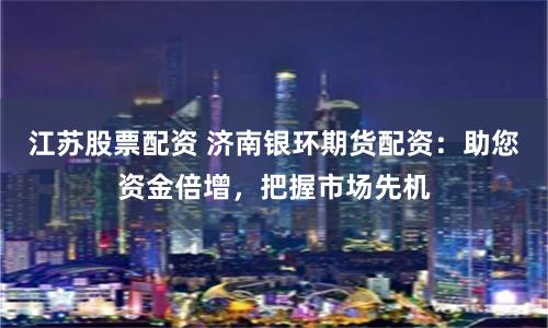江苏股票配资 济南银环期货配资：助您资金倍增，把握市场先机