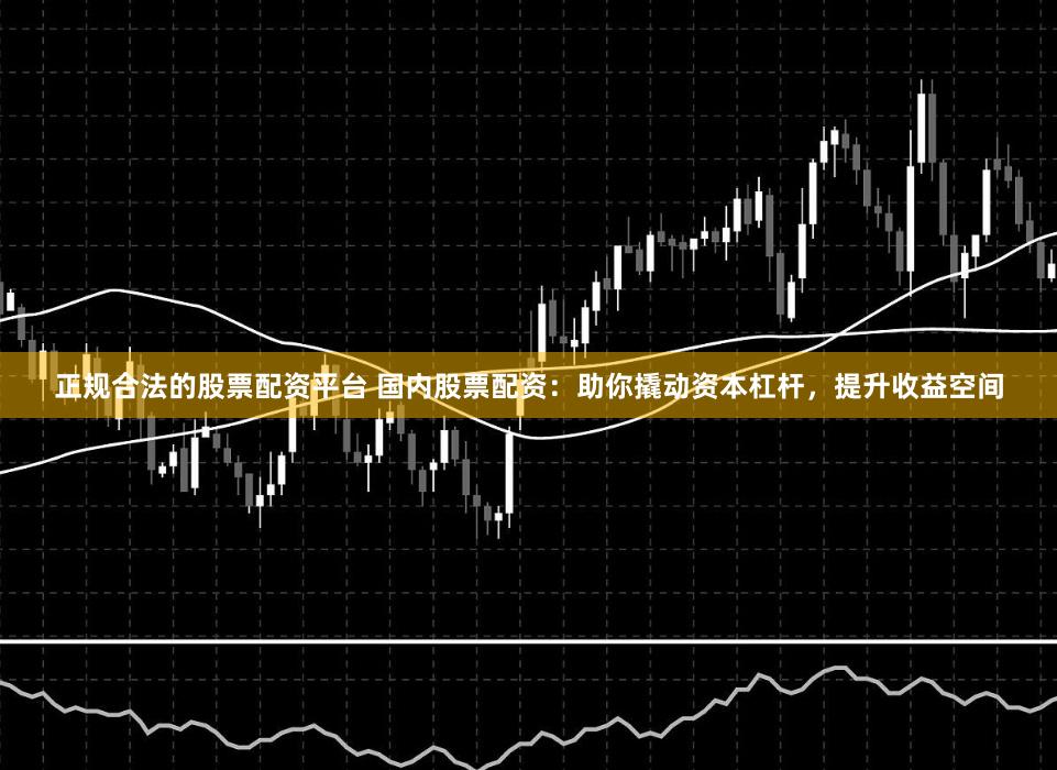 正规合法的股票配资平台 国内股票配资：助你撬动资本杠杆，提升收益空间
