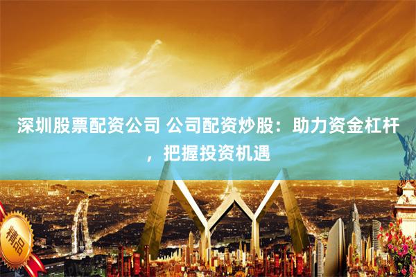 深圳股票配资公司 公司配资炒股：助力资金杠杆，把握投资机遇