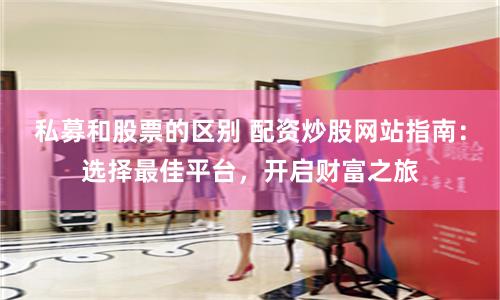 私募和股票的区别 配资炒股网站指南：选择最佳平台，开启财富之旅