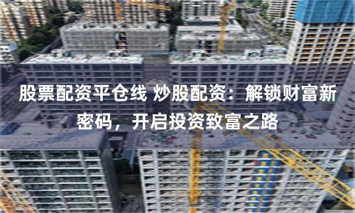 股票配资平仓线 炒股配资:解锁财富新密码,开启投资致富之路
