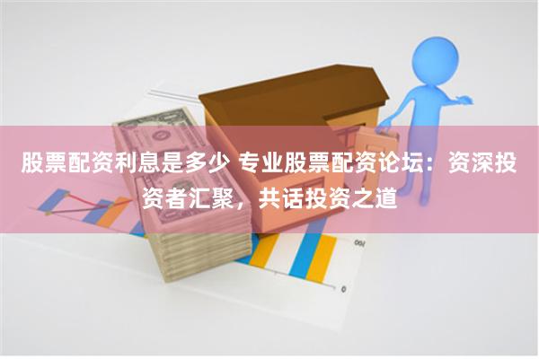 股票配资利息是多少 专业股票配资论坛：资深投资者汇聚，共话投资之道