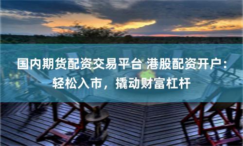 国内期货配资交易平台 港股配资开户：轻松入市，撬动财富杠杆